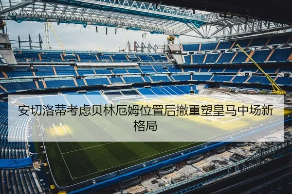 安切洛蒂考虑贝林厄姆位置后撤重塑皇马中场新格局