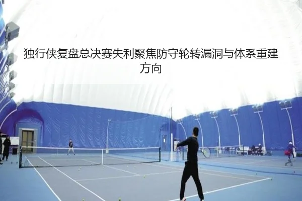 独行侠复盘总决赛失利聚焦防守轮转漏洞与体系重建方向