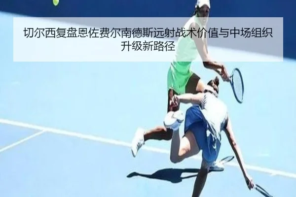 切尔西复盘恩佐费尔南德斯远射战术价值与中场组织升级新路径
