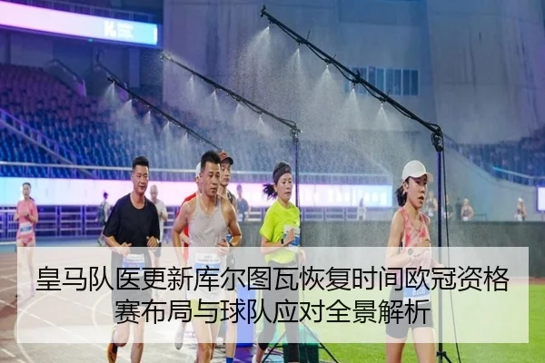 皇马队医更新库尔图瓦恢复时间欧冠资格赛布局与球队应对全景解析